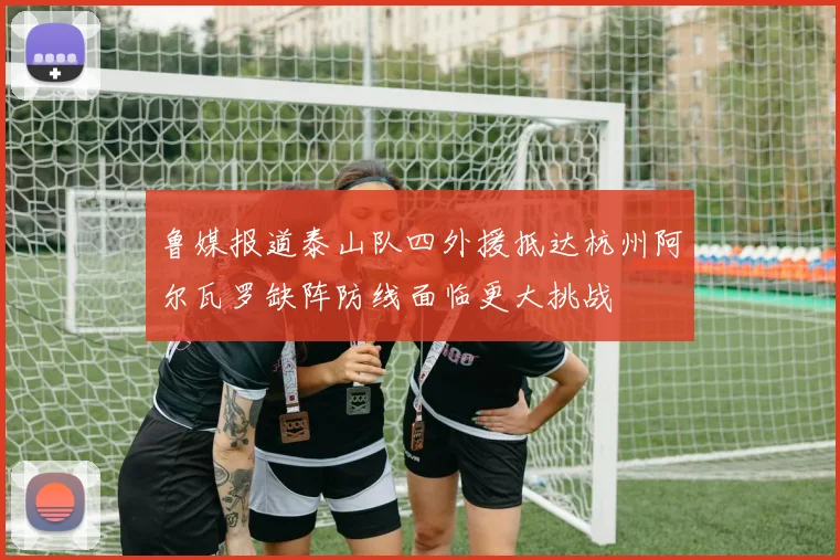 鲁媒报道泰山队四外援抵达杭州阿尔瓦罗缺阵防线面临更大挑战