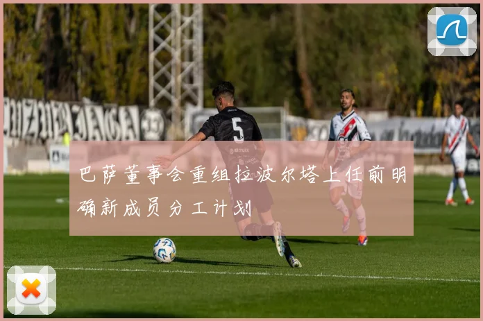 巴萨董事会重组拉波尔塔上任前明确新成员分工计划