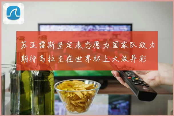 苏亚雷斯坚定表态愿为国家队效力期待乌拉圭在世界杯上大放异彩