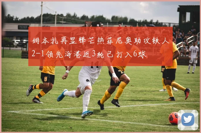 姆本扎再显锋芒热菲尼奥助攻铁人2-1领先海港近3轮已打入6球