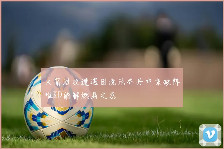 火箭进攻遭遇困境范乔丹申京缺阵唯KD能解燃眉之急