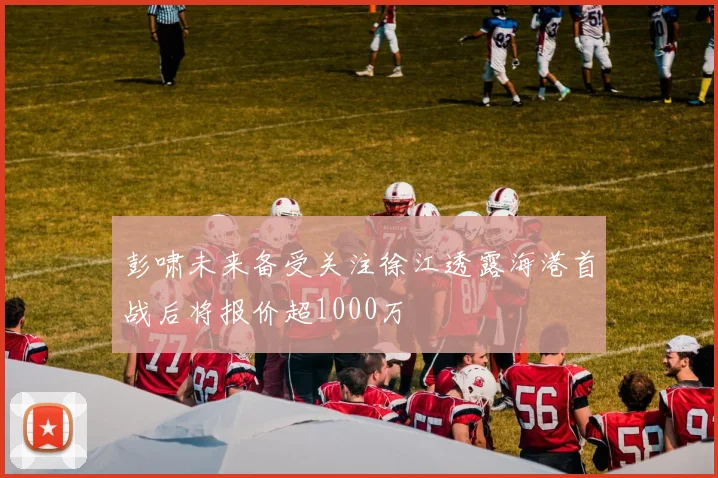 彭啸未来备受关注徐江透露海港首战后将报价超1000万