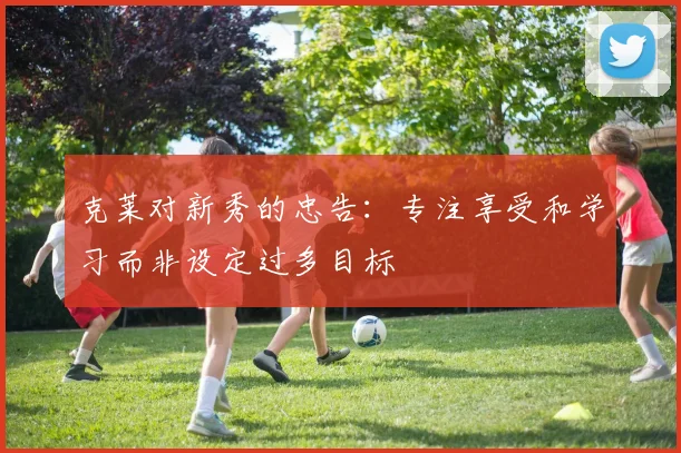 克莱对新秀的忠告：专注享受和学习而非设定过多目标