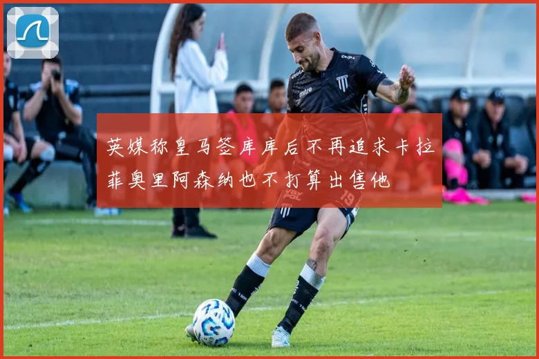 英媒称皇马签库库后不再追求卡拉菲奥里阿森纳也不打算出售他