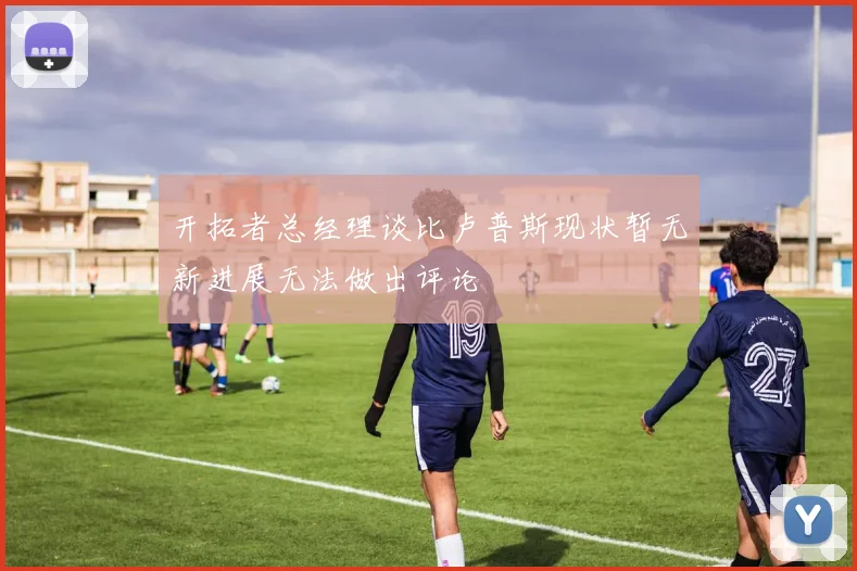 开拓者总经理谈比卢普斯现状暂无新进展无法做出评论