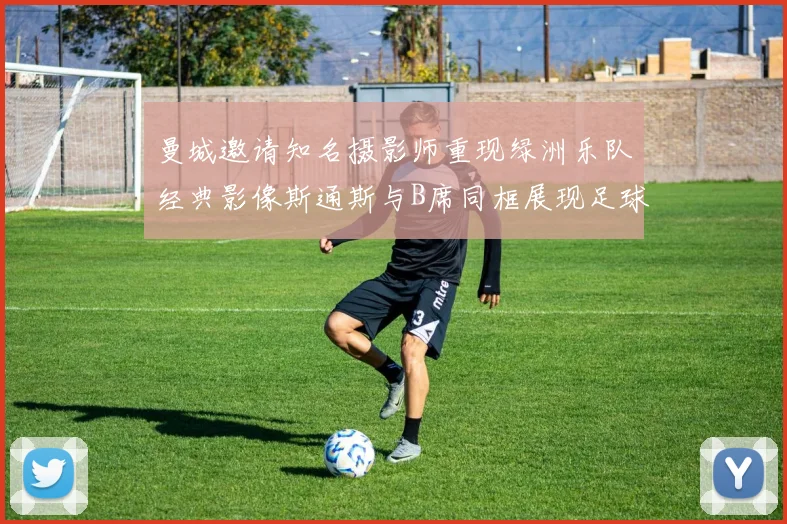 曼城邀请知名摄影师重现绿洲乐队经典影像斯通斯与B席同框展现足球魅力