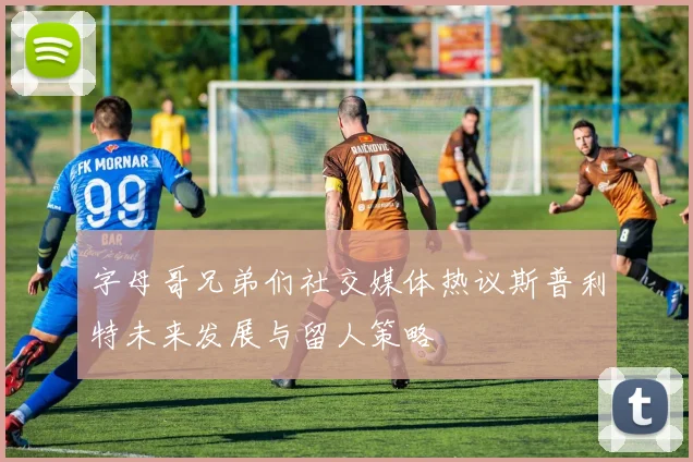 字母哥兄弟们社交媒体热议斯普利特未来发展与留人策略