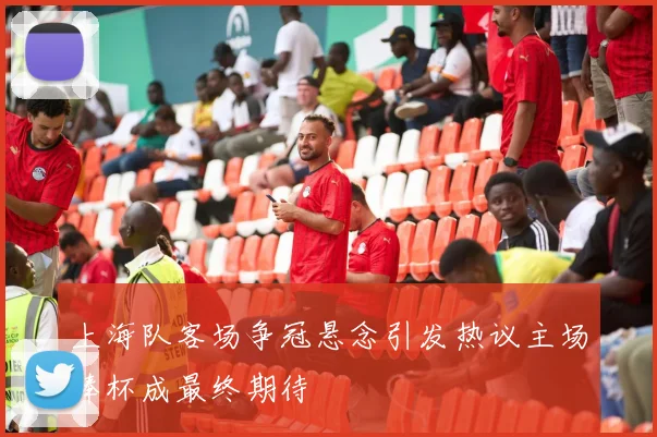 上海队客场争冠悬念引发热议主场捧杯成最终期待