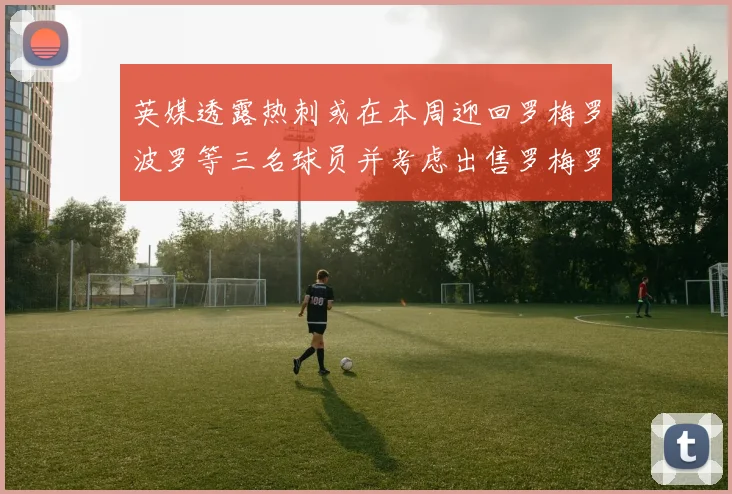 英媒透露热刺或在本周迎回罗梅罗波罗等三名球员并考虑出售罗梅罗