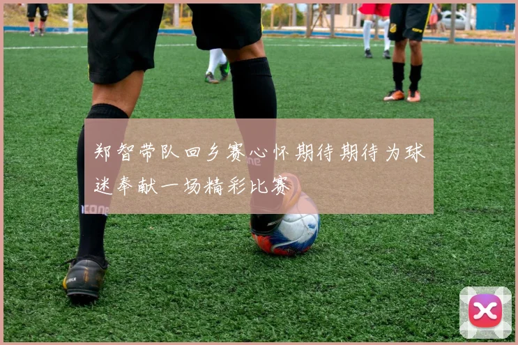 郑智带队回乡赛心怀期待期待为球迷奉献一场精彩比赛